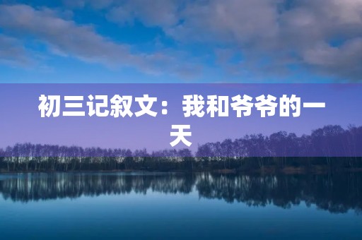 初三记叙文:我和爷爷的一天 初三记叙文:我和爷爷的一天