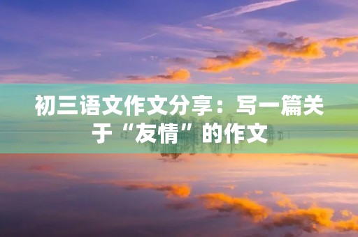初三语文作文分享:写一篇关于“友情”的作文 初三语文作文分享:写一篇关于“友情”的作文
