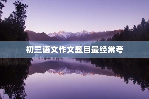 初三语文作文题目最经常考 初三语文作文题目最经常考