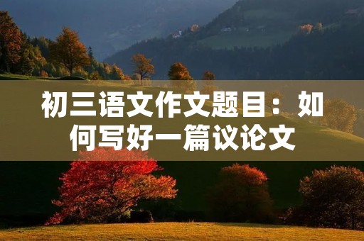 初三语文作文题目:如何写好一篇议论文 初三语文作文题目:如何写好一篇议论文