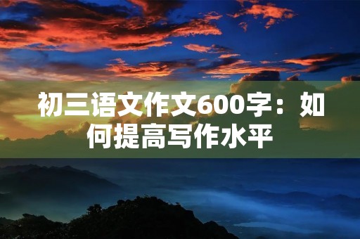 初三语文作文600字:如何提高写作水平 初三语文作文600字:如何提高写作水平