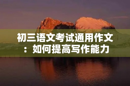 初三语文考试通用作文:如何提高写作能力 初三语文考试通用作文:如何提高写作能力
