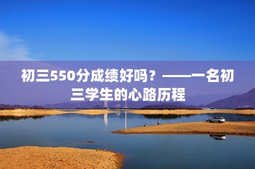 初三550分成绩好吗?——一名初三学生的心路历程 初三550分成绩好吗?——一名初三学生的心路历程
