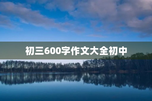初三600字作文大全初中 初三600字作文大全初中