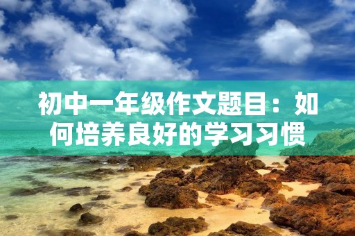初中一年级作文题目:如何培养良好的学习习惯 初中一年级作文题目:如何培养良好的学习习惯