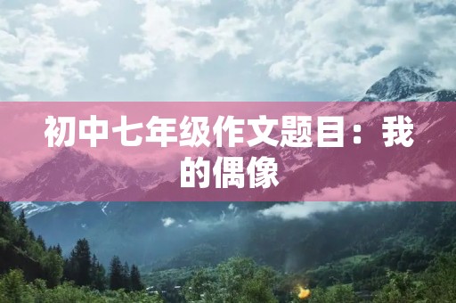 初中七年级作文题目:我的偶像 初中七年级作文题目:我的偶像