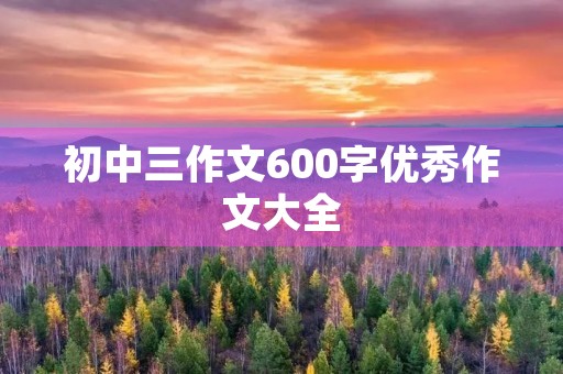 初中三作文600字优秀作文大全 初中三作文600字优秀作文大全