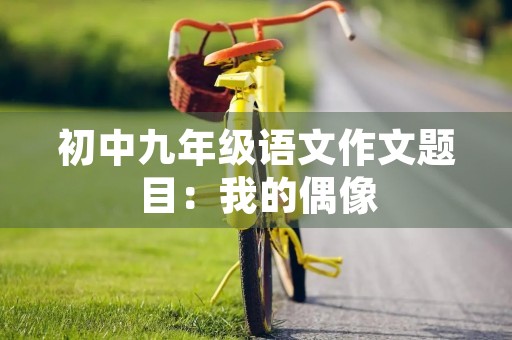 初中九年级语文作文题目:我的偶像 初中九年级语文作文题目:我的偶像