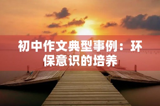 初中作文典型事例:环保意识的培养 初中作文典型事例:环保意识的培养