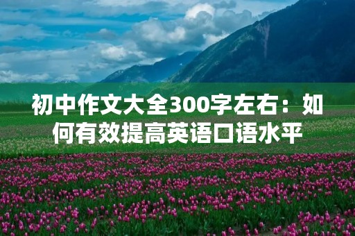 初中作文大全300字左右:如何有效提高英语口语水平 初中作文大全300字左右:如何有效提高英语口语水平