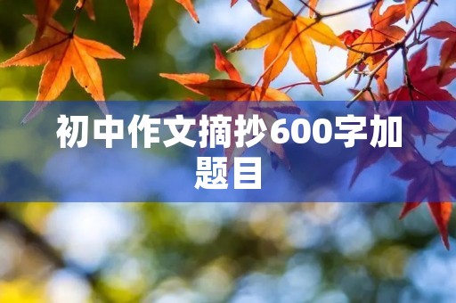 初中作文摘抄600字加题目 初中作文摘抄600字加题目