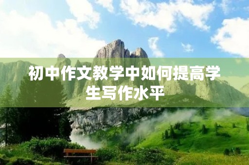 初中作文教学中如何提高学生写作水平 初中作文教学中如何提高学生写作水平