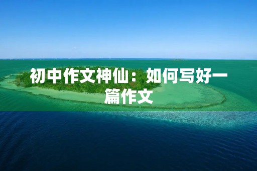 初中作文神仙:如何写好一篇作文 初中作文神仙:如何写好一篇作文