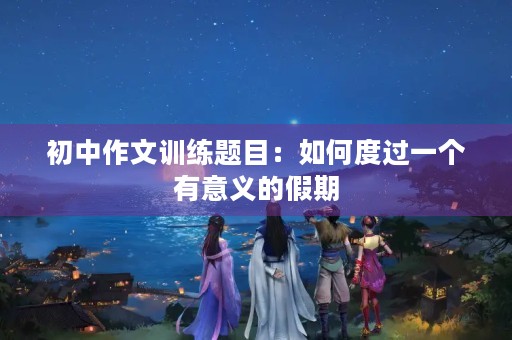 初中作文训练题目:如何度过一个有意义的假期 初中作文训练题目:如何度过一个有意义的假期