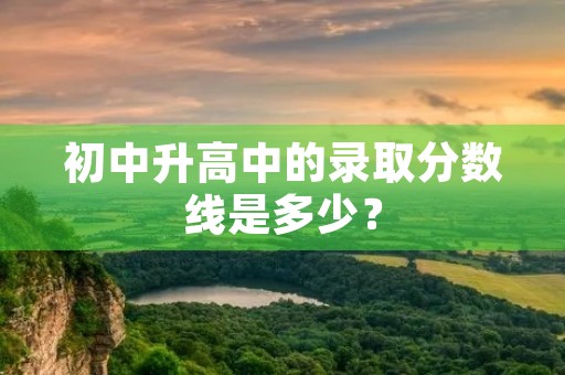 初中升高中的录取分数线是多少? 初中升高中的录取分数线是多少?