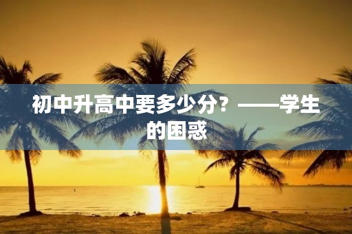 初中升高中要多少分?——学生的困惑 初中升高中要多少分?——学生的困惑