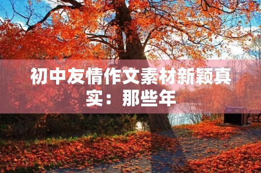 初中友情作文素材新颖真实：那些年，我们一起走过的青春