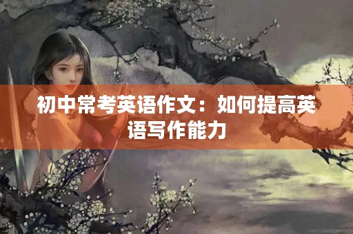初中常考英语作文:如何提高英语写作能力 初中常考英语作文:如何提高英语写作能力