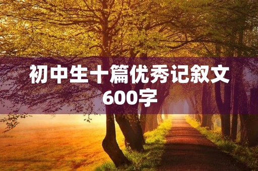 初中生十篇优秀记叙文600字 初中生十篇优秀记叙文600字