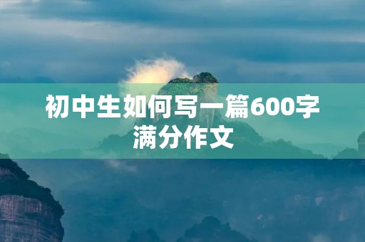 初中生如何写一篇600字满分作文 初中生如何写一篇600字满分作文
