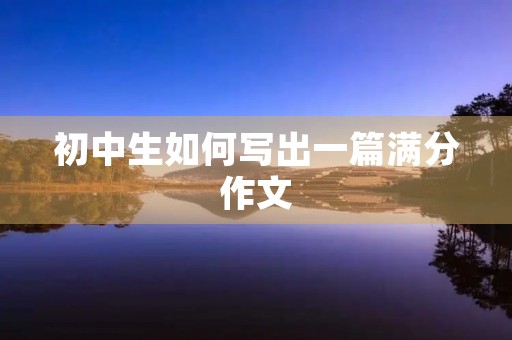 初中生如何写出一篇满分作文 初中生如何写出一篇满分作文