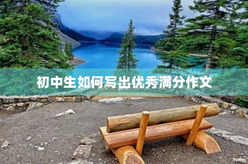 初中生如何写出优秀满分作文 初中生如何写出优秀满分作文