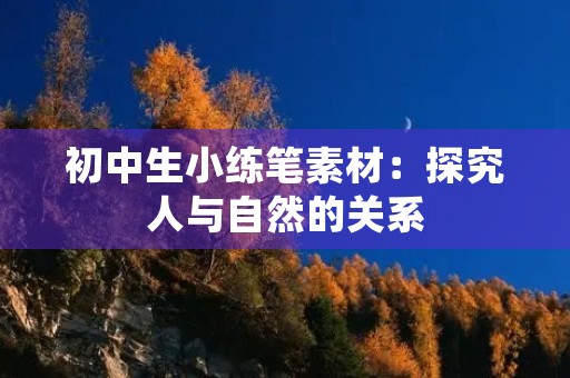 初中生小练笔素材:探究人与自然的关系 初中生小练笔素材:探究人与自然的关系