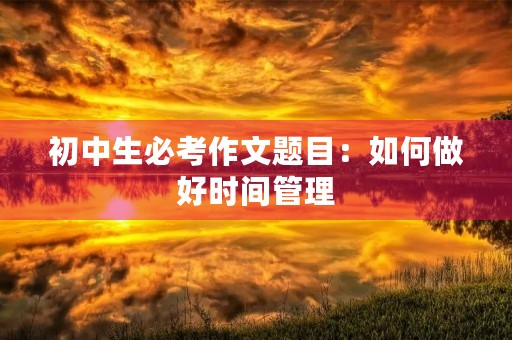 初中生必考作文题目:如何做好时间管理 初中生必考作文题目:如何做好时间管理