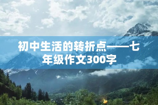 初中生活的转折点——七年级作文300字 初中生活的转折点——七年级作文300字