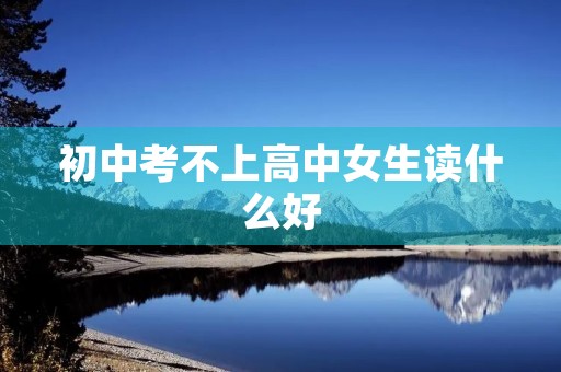 初中考不上高中女生读什么好 初中考不上高中女生读什么好
