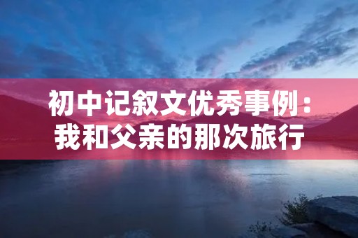 初中记叙文优秀事例:我和父亲的那次旅行 初中记叙文优秀事例:我和父亲的那次旅行