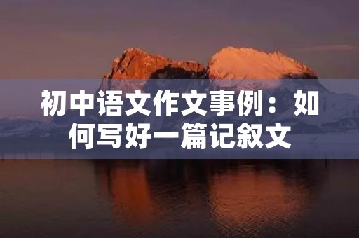 初中语文作文事例:如何写好一篇记叙文 初中语文作文事例:如何写好一篇记叙文