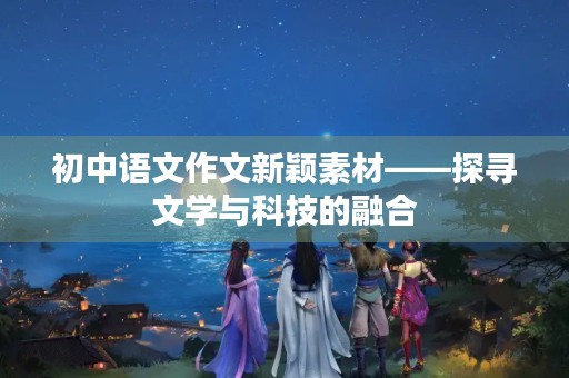 初中语文作文新颖素材——探寻文学与科技的融合 初中语文作文新颖素材——探寻文学与科技的融合
