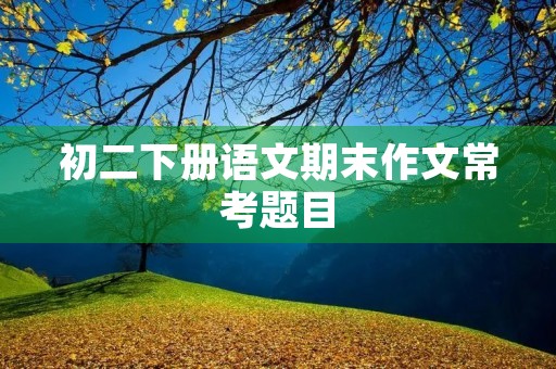 初二下册语文期末作文常考题目 初二下册语文期末作文常考题目