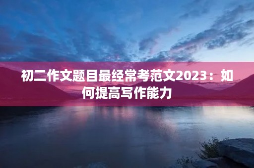 初二作文题目最经常考范文2023：如何提高写作能力