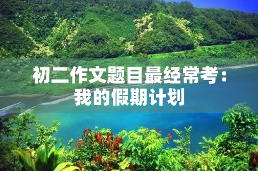 初二作文题目最经常考:我的假期计划 初二作文题目最经常考:我的假期计划