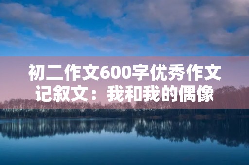 初二作文600字优秀作文记叙文:我和我的偶像 初二作文600字优秀作文记叙文:我和我的偶像