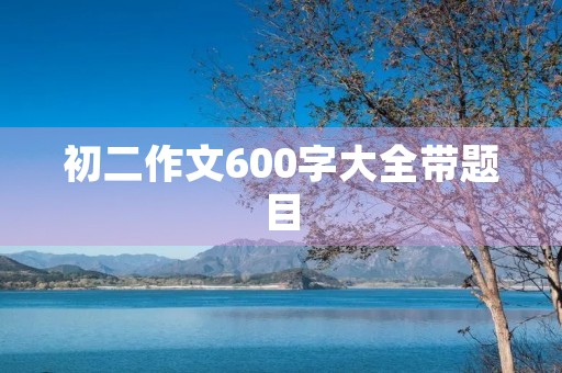 初二作文600字大全带题目 初二作文600字大全带题目