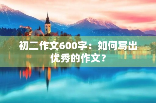 初二作文600字:如何写出优秀的作文? 初二作文600字:如何写出优秀的作文?