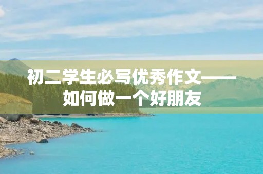 初二学生必写优秀作文——如何做一个好朋友 初二学生必写优秀作文——如何做一个好朋友