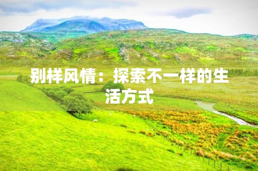 别样风情:探索不一样的生活方式 别样风情:探索不一样的生活方式