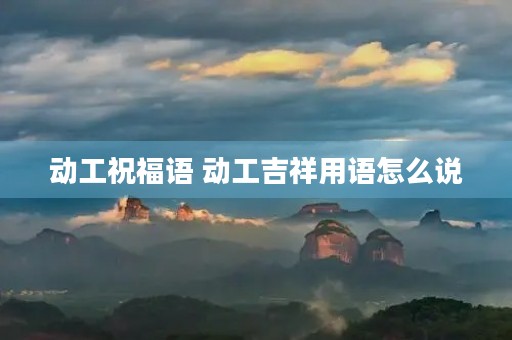 动工祝福语 动工吉祥用语怎么说