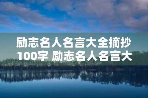 励志名人名言大全摘抄100字 励志名人名言大全摘抄100字以内 励志名人名言大全摘抄100字 励志名人名言大全摘抄100字以内