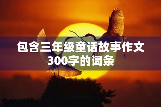 包含三年级童话故事作文300字的词条