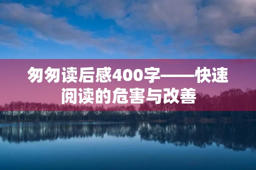 匆匆读后感400字——快速阅读的危害与改善 匆匆读后感400字——快速阅读的危害与改善