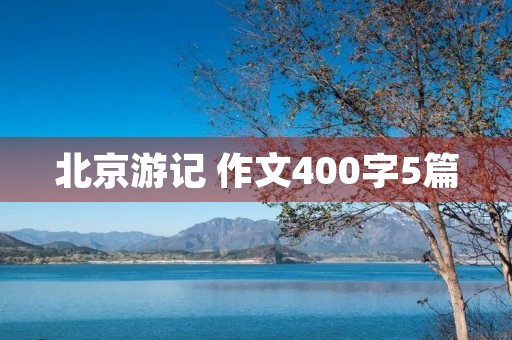 北京游记 作文400字5篇 北京游记 作文400字5篇