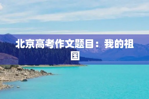 北京高考作文题目:我的祖国,我的家 北京高考作文题目:我的祖国,我的家