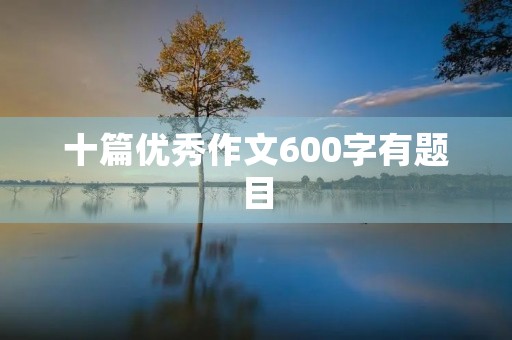 十篇优秀作文600字有题目 十篇优秀作文600字有题目