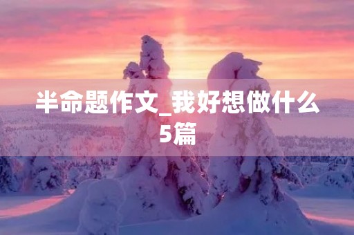 半命题作文_我好想做什么5篇