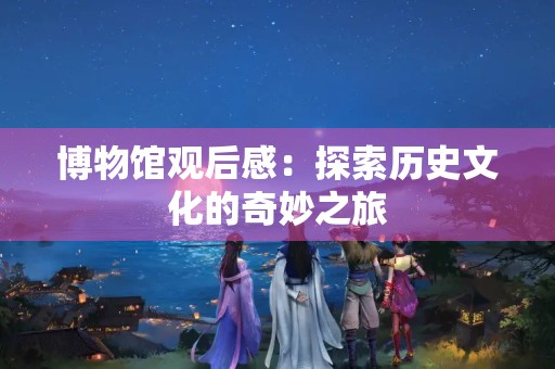 博物馆观后感：探索历史文化的奇妙之旅